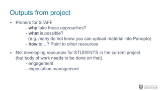 Outputs from project
• Primers for STAFF
- why take these approaches?
- what is possible?
(e.g. many do not know you can upload material into Panopto)
- how to…? Point to other resources
• Not developing resources for STUDENTS in the current project
(but body of work needs to be done on that)
- engagement
- expectation management
 