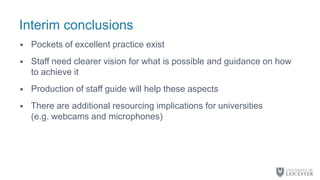 Interim conclusions
• Pockets of excellent practice exist
• Staff need clearer vision for what is possible and guidance on how
to achieve it
• Production of staff guide will help these aspects
• There are additional resourcing implications for universities
(e.g. webcams and microphones)
 