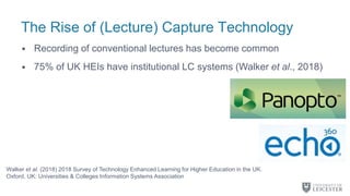 The Rise of (Lecture) Capture Technology
• Recording of conventional lectures has become common
• 75% of UK HEIs have institutional LC systems (Walker et al., 2018)
Walker et al. (2018) 2018 Survey of Technology Enhanced Learning for Higher Education in the UK.
Oxford, UK: Universities & Colleges Information Systems Association
 