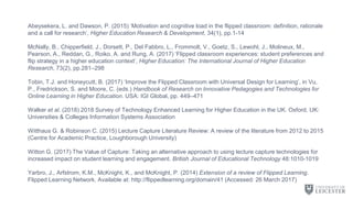 Abeysekera, L. and Dawson, P. (2015) ‘Motivation and cognitive load in the flipped classroom: definition, rationale
and a call for research’, Higher Education Research & Development, 34(1), pp.1-14
McNally, B., Chipperfield, J., Dorsett, P., Del Fabbro, L., Frommolt, V., Goetz, S., Lewohl, J., Molineux, M.,
Pearson, A., Reddan, G., Roiko, A. and Rung, A. (2017) ‘Flipped classroom experiences: student preferences and
flip strategy in a higher education context’, Higher Education: The International Journal of Higher Education
Research, 73(2), pp.281–298
Tobin, T.J. and Honeycutt, B. (2017) ‘Improve the Flipped Classroom with Universal Design for Learning’, in Vu,
P., Fredrickson, S. and Moore, C. (eds.) Handbook of Research on Innovative Pedagogies and Technologies for
Online Learning in Higher Education. USA: IGI Global, pp. 449–471
Walker et al. (2018) 2018 Survey of Technology Enhanced Learning for Higher Education in the UK. Oxford, UK:
Universities & Colleges Information Systems Association
Witthaus G. & Robinson C. (2015) Lecture Capture Literature Review: A review of the literature from 2012 to 2015
(Centre for Academic Practice, Loughborough University)
Witton G. (2017) The Value of Capture: Taking an alternative approach to using lecture capture technologies for
increased impact on student learning and engagement. British Journal of Educational Technology 48:1010-1019
Yarbro, J., Arfstrom, K.M., McKnight, K., and McKnight, P. (2014) Extension of a review of Flipped Learning.
Flipped Learning Network. Available at: http://flippedlearning.org/domain/41 (Accessed: 26 March 2017)
 