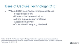 Uses of Capture Technology (CT)
• Witton (2017) identified several potential uses
- Flipped classroom
- Pre-recorded demonstrations
- Ad hoc supplementary materials
- Assessment advice
- On location filming, e.g. fieldwork
Witton G. (2017) The Value of Capture: Taking an alternative approach to using lecture capture
technologies for increased impact on student learning and engagement. British Journal of Educational
Technology 48:1010-1019
 