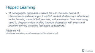 Flipped Learning
• “A pedagogical approach in which the conventional notion of
classroom-based learning is inverted, so that students are introduced
to the learning material before class, with classroom time then being
used to deepen understanding through discussion with peers and
problem-solving activities facilitated by teachers.”
Advance HE
https://www.heacademy.ac.uk/knowledge-hub/flipped-learning-0
 