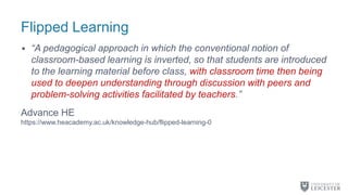 Flipped Learning
• “A pedagogical approach in which the conventional notion of
classroom-based learning is inverted, so that students are introduced
to the learning material before class, with classroom time then being
used to deepen understanding through discussion with peers and
problem-solving activities facilitated by teachers.”
Advance HE
https://www.heacademy.ac.uk/knowledge-hub/flipped-learning-0
 