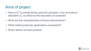Aims of project
• How is CT currently being used (at Leicester), over and above
standard LC, to enhance the education of students?
• What are the characteristics of these interventions?
• What makes particular applications successful?
• Share advice on best practice
 