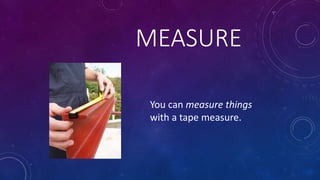 MEASURE
You can measure things
with a tape measure.
 