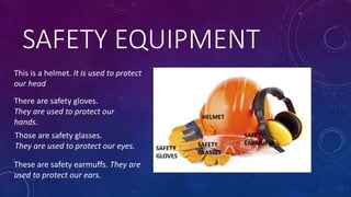 SAFETY EQUIPMENT
HELMET
SAFETY
GLOVES
SAFETY
GLASSES
SAFETY
EARMUFFS
There are safety gloves.
They are used to protect our
hands.
Those are safety glasses.
They are used to protect our eyes.
These are safety earmuffs. They are
used to protect our ears.
This is a helmet. It is used to protect
our head
 