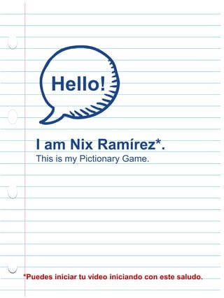 Hello!
I am Nix Ramírez*.
This is my Pictionary Game.
*Puedes iniciar tu vídeo iniciando con este saludo.
 