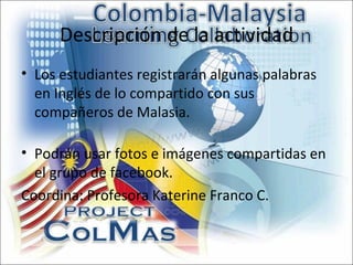 Descripción de la actividad
• Los estudiantes registrarán algunas palabras
  en Inglés de lo compartido con sus
  compañeros de Malasia.

• Podrán usar fotos e imágenes compartidas en
  el grupo de facebook.
Coordina: Profesora Katerine Franco C.
 