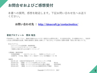 Copyright アイデアクラフト 2017
お問合せおよびご感想受付
本書への質問、感想を歓迎します。下記お問い合わせ先へお送り
ください。
お問い合わせ先 ： http://ideacraft.jp/contactnotice/
IT技術者として働くうちに、複雑な情報をわかりやすく表現する必要性を感じ、その技術を研究。その経験を活かし、 2003年
に社会人研修業務を起業。情報を論理的に整理し図解して「見える化」する技術と習慣の啓蒙・普及に取り組んでいる。
担当プログラム
□エンジニアの文章図解・情報整理術
□エンジニアのプレゼンテーション講座
□難解な文書の持ち込み改善ワークショップ
公開講座・講演等実績
中部産業連盟 日本テクノセンター SMBCコンサルティング
日経BP社 その他、電機メーカー／航空サービス／光学機器メーカー等
著書等
2017年 3月 日経SYSTEMS誌3月号 ロジカルシンキング特集
2016年12月 （書籍）エンジニアを説明上手にする本 翔泳社
2014年 6月 （書籍）エンジニアのための伝わる書き方講座 技術評論社
2010年10月 （書籍）エンジニアのための図解思考再入門講座 翔泳社
著者プロフィール 開米 瑞浩
9
 