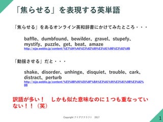 Copyright アイデアクラフト 2017
「焦らせる」を表現する英単語
1
「焦らせる」をあるオンライン英和辞書にかけてみたところ・・・
baffle、dumbfound、bewilder、gravel、stupefy、
mystify、puzzle、get、beat、amaze
http://ejje.weblio.jp/content/%E7%84%A6%E3%82%89%E3%81%9B%E3%82%8B
「動揺させる」だと・・・
shake、disorder、unhinge、disquiet、trouble、cark、
distract、perturb
http://ejje.weblio.jp/content/%E5%8B%95%E6%8F%BA%E3%81%95%E3%81%9B%E3%82%
8B
訳語が多い！ しかも似た意味なのに１つも重なってい
ない！！（笑）
 