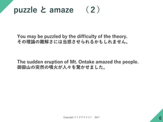 Copyright アイデアクラフト 2017
puzzle と amaze （２）
6
You may be puzzled by the difficulty of the theory.
その理論の難解さには当惑させられるかもしれません。
The sudden eruption of Mt. Ontake amazed the people.
御嶽山の突然の噴火が人々を驚かせました。
 