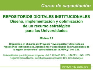 REPOSITORIOS DIGITALES INSTITUCIONALES
Diseño, implementación y optimización
de un recurso estratégico
para las Universidades
Módulo 2.2
Organizado en el marco del Proyecto “Investigación y desarrollo en
repositorios institucionales. Aplicaciones y experiencias en universidades de
la región bonaerense” cofinanciado por la ANPCyT y el CIN.
Universidades que integran el proyecto: UNLP, UNMdP, UNLu, UNICEN, UNS, UTN
Regional Bahía Blanca. Investigadora responsable: Dra. Sandra Miguel
Curso de capacitación
PICT-O CIN 2010-149
 