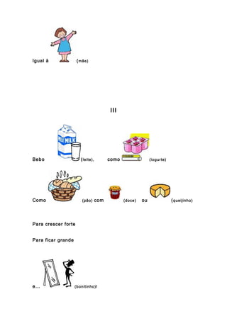 Igual à (mãe)
III
Bebo (leite), como (iogurte)
Como (pão) com (doce) ou (queijinho)
Para crescer forte
Para ficar grande
e… (bonitinho)!
 