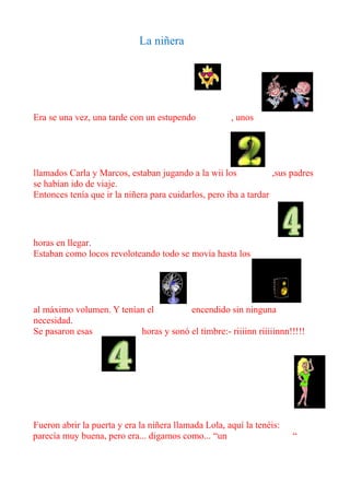 La niñera




Era se una vez, una tarde con un estupendo            , unos




llamados Carla y Marcos, estaban jugando a la wii los             ,sus padres
se habían ido de viaje.
Entonces tenía que ir la niñera para cuidarlos, pero iba a tardar




horas en llegar.
Estaban como locos revoloteando todo se movía hasta los




al máximo volumen. Y tenían el         encendido sin ninguna
necesidad.
Se pasaron esas           horas y sonó el timbre:- riiiinn riiiiinnn!!!!!




Fueron abrir la puerta y era la niñera llamada Lola, aquí la tenéis:
parecía muy buena, pero era... digamos como... “un                     “
 