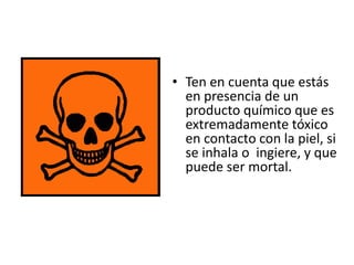 • Ten en cuenta que estás
en presencia de un
producto químico que es
extremadamente tóxico
en contacto con la piel, si
se inhala o ingiere, y que
puede ser mortal.