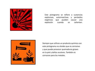 Este pictograma se refiere a sustancias
explosivas, autorreactivas y peróxidos
orgánicos que pueden causar una
explosión cuando se calientan.
Siempre que utilices un producto químico con
este pictograma no olvides que es corrosivo
y que puede provocar quemaduras graves
en la piel y daños oculares. También es
corrosivo para los metales.
