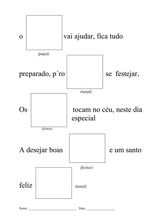 o                           vai ajudar, fica tudo

           (papá)



preparado, p´ro                                       se festejar.

                                      (natal)



Os                               tocam no céu, neste dia
                                 especial
              (sinos)




A desejar boas                                           e um santo

                                      (festas)



feliz                              (natal)




Nome: ______________________________ Data: __________________
 