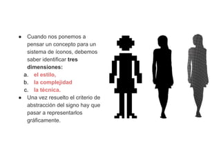 ●

Cuando nos ponemos a
pensar un concepto para un
sistema de íconos, debemos
saber identificar tres
dimensiones:
a. el estilo,
b. la complejidad
c. la técnica.
● Una vez resuelto el criterio de
abstracción del signo hay que
pasar a representarlos
gráficamente.

 