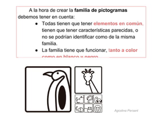 A la hora de crear la familia de pictogramas
debemos tener en cuenta:
● Todas tienen que tener elementos en común,
tienen que tener características parecidas, o
no se podrían identificar como de la misma
familia.
● La familia tiene que funcionar, tanto a color
como en blanco y negro

Agostina Persant

 