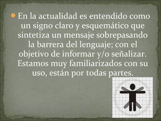En la actualidad es entendido como
un signo claro y esquemático que
sintetiza un mensaje sobrepasando
la barrera del lenguaje; con el
objetivo de informar y/o señalizar.
Estamos muy familiarizados con su
uso, están por todas partes.
 