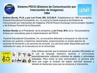 Sistema PECS (Sistema de Comunicación por
Intercambio de Imágenes)
1994
Andrew Bondy, Ph.D. y por Lori Frost, MS, CCC/SLP. Establecieron en 1992 la compañía
Pyramid Educational Consultants, Inc. La cual es la fuente exclusiva del Sistema de
Comunicación por Intercambio de Imágenes (PECS-Picture Exchange Communication System)
y del Enfoque Pyramid de la Educación.
Andrew Bondy es el Presidente de la compañía y Lori Frost, M.S. es la Vice-presidente.
Ambos son consultores para la implementación del PECS.
Pyramid Educational Consultants, Inc. se encuentra dedicada a enriquecer la vida de los
alumnos con autismo y trastornos relacionados, proporcionando un amplio abanico de
opciones de formación y de servicios de consulta. Los servicios están disponibles para ser
realizados en casa, en la escuela y/o en la comunidad.
Este sistema permite que la persona con grandes dificultades en
el uso de lenguaje expresivo aprende a comunicarse
espontáneamente utilizando símbolos de objetos o actividades
deseadas. Para iniciar el acto comunicativo, la persona sólo
tiene que coger el símbolo del objeto/ actividad deseada y
dársela al interlocutor para que se produzca el intercambio.
 