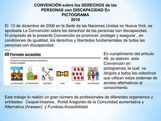 El 13 de diciembre de 2006 en la Sede de las Naciones Unidas en Nueva York, es
aprobada La Convención sobre los derechos de las personas con discapacidad.
El propósito de la presente Convención es promover, proteger y asegurar , en
condiciones de igualdad, los derechos y libertades fundamentales de todas las
personas con discapacidad.
CONVENCIÓN sobre los DERECHOS de las
PERSONAS con DISCAPACIDAD En
PICTOGRAMA
2010
Este trabajo lo realizó un gran número de profesionales de diferentes organismos y
entidades: Ceapat-Imserso, Portal Aragonés de la Comunidad aumentativa y
Alternativa (Arasaac) y Fundosa Accesibilidad
En cumplimiento del articulo
49, se elaboro esta
Convención en
pictogramas, la cual va
dirigida a todos los colectivos
que utilizan estos sistemas de
acceso alternativos al
conocimiento.
 