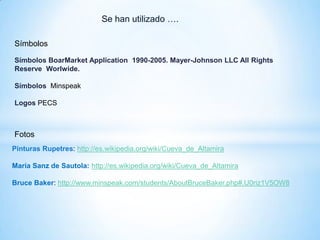 Se han utilizado ….
Fotos
Pinturas Rupetres: http://es.wikipedia.org/wiki/Cueva_de_Altamira
María Sanz de Sautola: http://es.wikipedia.org/wiki/Cueva_de_Altamira
Bruce Baker: http://www.minspeak.com/students/AboutBruceBaker.php#.U0riz1V5OW8
Símbolos
Símbolos BoarMarket Application 1990-2005. Mayer-Johnson LLC All Rights
Reserve Worlwide.
Símbolos Minspeak
Logos PECS
 