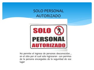 SOLO PERSONAL
AUTORIZADO
No permite el ingreso de personas desconocidas ,
en el sitio por el cual solo ingresaran con permiso
de la persona encargadas de la seguridad de ese
lugar
 