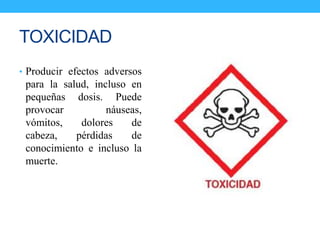 TOXICIDAD
• Producir efectos adversos
para la salud, incluso en
pequeñas dosis. Puede
provocar náuseas,
vómitos, dolores de
cabeza, pérdidas de
conocimiento e incluso la
muerte.
 