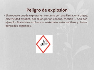 Peligro de explosión
• El producto puede explotar en contacto con una llama, una chispa,
electricidad estática, por calor, por un choque, fricción … Son por
ejemplo: Materiales explosivos, materiales autoreactivos y ciertos
peróxidos orgánicos.
 