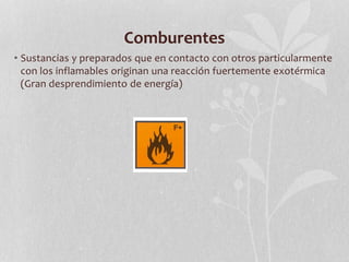 Comburentes
• Sustancias y preparados que en contacto con otros particularmente
con los inflamables originan una reacción fuertemente exotérmica
(Gran desprendimiento de energía)
 