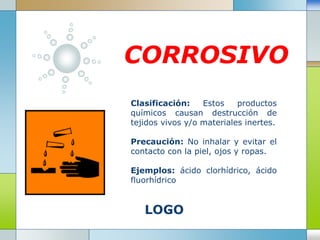 LOGO
CORROSIVO
Clasificación: Estos productos
químicos causan destrucción de
tejidos vivos y/o materiales inertes.
Precaución: No inhalar y evitar el
contacto con la piel, ojos y ropas.
Ejemplos: ácido clorhídrico, ácido
fluorhídrico
 