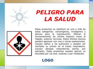 LOGO
PELIGRO PARA
LA SALUD
Estos productos se clasifican en una o más de
estas categorías: cancerígenos, mutágenos y
tóxicos para la reproducción. Alteran el
funcionamiento de ciertos órganos como el
hígado, sistema nervioso. Estos efectos tóxicos
pueden aparecer con una o varias exposiciones.
Causan daños a los pulmones y pueden ser
mortales su entran en el tracto respiratorio.
Causan alergias respiratorias (asma, por
ejemplo). Estos productos pueden ejercer su
toxicidad por vía oral, cutánea o por inhalación.
 