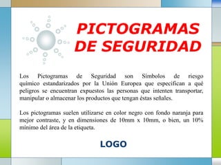 LOGO
PICTOGRAMAS
DE SEGURIDAD
Los Pictogramas de Seguridad son Símbolos de riesgo
químico estandarizados por la Unión Europea que especifican a qué
peligros se encuentran expuestos las personas que intenten transportar,
manipular o almacenar los productos que tengan éstas señales.
Los pictogramas suelen utilizarse en color negro con fondo naranja para
mejor contraste, y en dimensiones de 10mm x 10mm, o bien, un 10%
mínimo del área de la etiqueta.
 