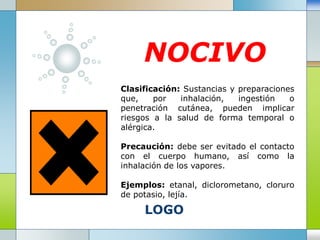 LOGO
NOCIVO
Clasificación: Sustancias y preparaciones
que, por inhalación, ingestión o
penetración cutánea, pueden implicar
riesgos a la salud de forma temporal o
alérgica.
Precaución: debe ser evitado el contacto
con el cuerpo humano, así como la
inhalación de los vapores.
Ejemplos: etanal, diclorometano, cloruro
de potasio, lejía.
 