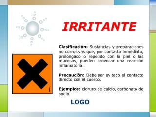 LOGO
IRRITANTE
Clasificación: Sustancias y preparaciones
no corrosivas que, por contacto inmediato,
prolongado o repetido con la piel o las
mucosas, pueden provocar una reacción
inflamatoria.
Precaución: Debe ser evitado el contacto
directo con el cuerpo.
Ejemplos: cloruro de calcio, carbonato de
sodio
 