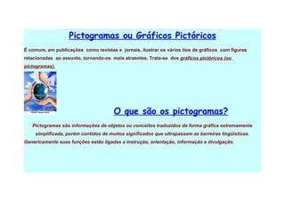 Pictogramas ou Gráficos Pictóricos
É comum, em publicações como revistas e jornais, ilustrar os vários tios de gráficos com figuras
relacionadas ao assunto, tornando-os mais atraentes. Trata-se dos gráficos pictóricos (ou
pictogramas).




                                      O que são os pictogramas?
   Pictogramas são informações de objetos ou conceitos traduzidos de forma gráfica extremamente
    simplificada, porém contidos de muitos significados que ultrapassam as barreiras lingüísticas.
Genericamente suas funções estão ligadas a instrução, orientação, informação e divulgação.
 