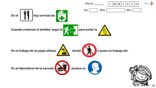 Hoy es _______
Día Mes Año
L M M J V S D
En el hay servicio de
Cuando comenzó el temblor seguí la para evitar la
En el trabajo de mi papá utilizan donde a quien no trabaja ahí.
En el laboratorio de la escuela porque es
19
 