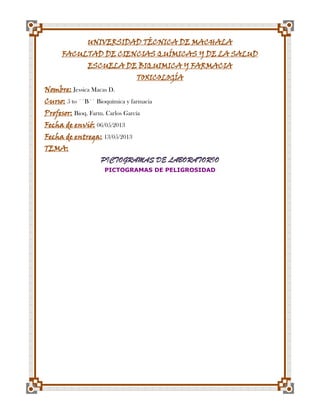 UNIVERSIDAD TÉCNICA DE MACHALA
FACULTAD DE CIENCIAS QUÍMICAS Y DE LA SALUD
ESCUELA DE BIQUIMICA Y FARMACIA
TOXICOLOGÍA

Nombre: Jessica Macas D.

Curso: 5 to ´´B´´ Bioquímica y farmacia
Profesor: Bioq. Farm. Carlos García
Fecha de envió: 06/05/2013

Fecha de entrega: 13/05/2013
TEMA:

PICTOGRAMAS DE LABORATORIO
PICTOGRAMAS DE PELIGROSIDAD

 