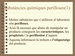 Substàncies químiques perilloses(1) Moltes substàcies que s’utilitzen al laboratori són  perilloses. Això fà necesari que abans de manipular un producte coneguem les  característiques , les  propietats  i la  perillositat  d’aquest. Aquesta informació la trobem a  l’etiquetatge  del producte. 
