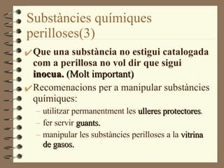 Substàncies químiques perilloses(3) Que una substància no estigui catalogada com a perillosa no vol dir que sigui  inocua.  (Molt important) Recomenacions per a manipular substàncies químiques: utilitzar permanentment les  ulleres protectores . fer servir  guants. manipular les substàncies perilloses a la  vitrina de gasos. 