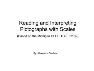 Reading and Interpreting
Pictographs with Scales
(Based on the Michigan GLCE: D.RE.02.02)
By: Alexandra Goldston
 