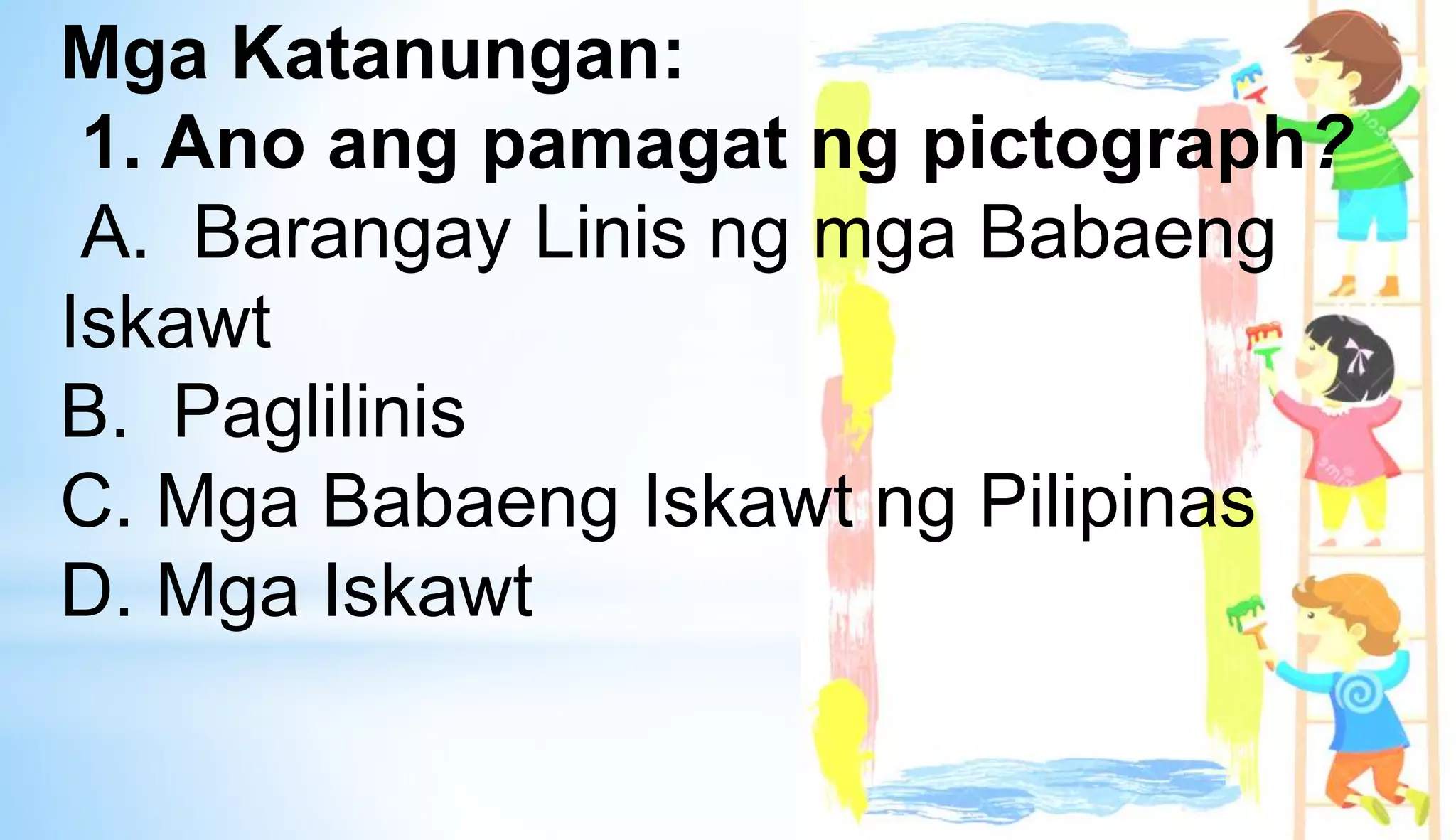 Mga Katanungan:
1. Ano ang pamagat ng pictograph?
A. Barangay Linis ng mga Babaeng
Iskawt
B. Paglilinis
C. Mga Babaeng Iskawt ng Pilipinas
D. Mga Iskawt
 