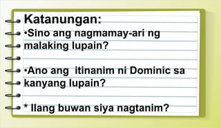 Katanungan:
•Sino ang nagmamay-ari ng
malaking lupain?
•Ano ang itinanim ni Dominic sa
kanyang lupain?
* Ilang buwan siya nagtanim?
 