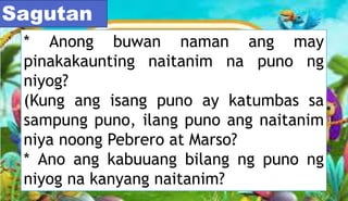 * Anong buwan naman ang may
pinakakaunting naitanim na puno ng
niyog?
(Kung ang isang puno ay katumbas sa
sampung puno, ilang puno ang naitanim
niya noong Pebrero at Marso?
* Ano ang kabuuang bilang ng puno ng
niyog na kanyang naitanim?
Sagutan
 