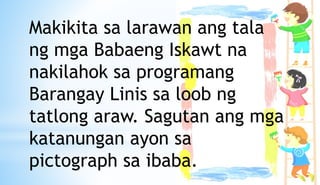 Makikita sa larawan ang tala
ng mga Babaeng Iskawt na
nakilahok sa programang
Barangay Linis sa loob ng
tatlong araw. Sagutan ang mga
katanungan ayon sa
pictograph sa ibaba.
 