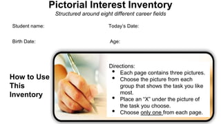 Pictorial Interest Inventory
Structured around eight different career fields
Student name: Today’s Date:
Birth Date: Age:
How to Use
This
Inventory
Directions:
• Each page contains three pictures.
• Choose the picture from each
group that shows the task you like
most.
• Place an “X” under the picture of
the task you choose.
• Choose only one from each page.
 