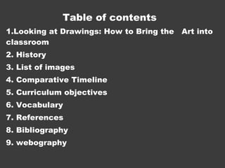 Table of contents 
1.Looking at Drawings: How to Bring the Art into 
classroom 
2. History 
3. List of images 
4. Comparative Timeline 
5. Curriculum objectives 
6. Vocabulary 
7. References 
8. Bibliography 
9. webography 
 