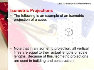 Isometric Projections   The following is an example of an isometric projection of a cube. Note that in an isometric projection, all vertical lines are equal to their actual lengths or scale lengths. Because of this, isometric projections are used in building and construction.   Unit 2 – Design & Measurement 