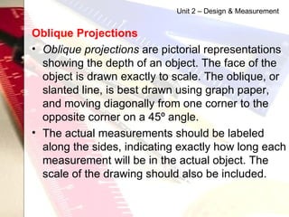 Oblique Projections   Oblique projections  are pictorial representations showing the depth of an object. The face of the object is drawn exactly to scale. The oblique, or slanted line, is best drawn using graph paper, and moving diagonally from one corner to the opposite corner on a 45º angle. The actual measurements should be labeled along the sides, indicating exactly how long each measurement will be in the actual object. The scale of the drawing should also be included.  Unit 2 – Design & Measurement 
